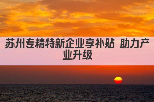 苏州专精特新企业享补贴 助力产业升级(图1)