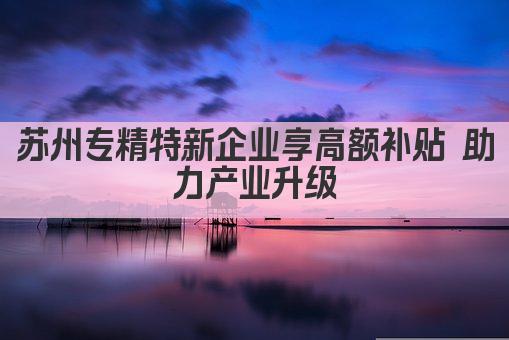 苏州专精特新企业享高额补贴 助力产业升级(图1)
