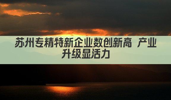 苏州专精特新企业数创新高 产业升级显活力(图1)