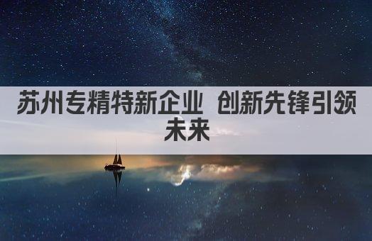 苏州专精特新企业 创新先锋引领未来(图1)
