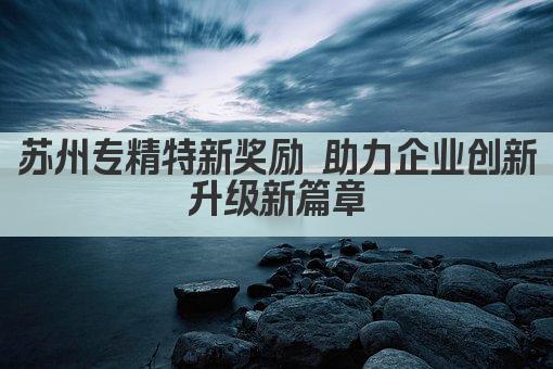 苏州专精特新奖励 助力企业创新升级新篇章(图1)