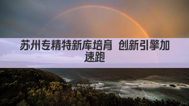 苏州专精特新库培育 创新引擎加速跑(图1)