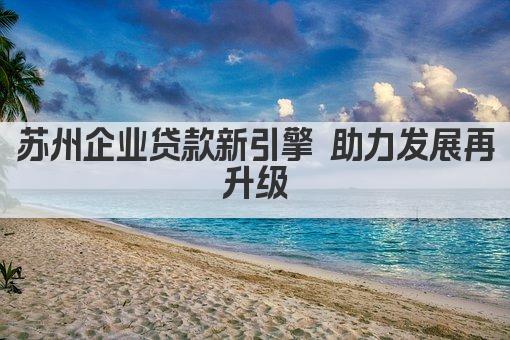 苏州企业贷款新引擎 助力发展再升级(图1)