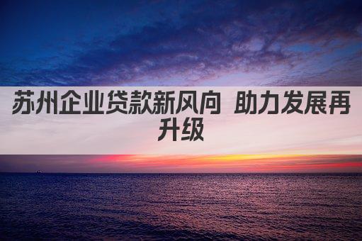 苏州企业贷款新风向 助力发展再升级(图1)