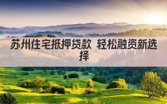 苏州住宅抵押贷款 轻松融资新选择(图1)