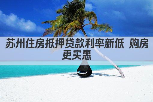 苏州住房抵押贷款利率新低 购房更实惠(图1)