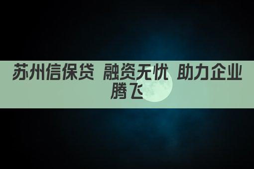 苏州信保贷 融资无忧 助力企业腾飞(图1)