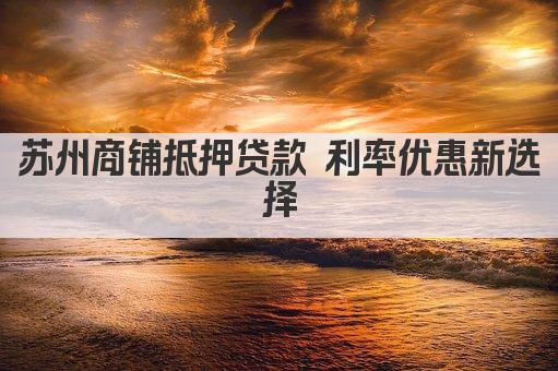 苏州商铺抵押贷款 利率优惠新选择(图1)