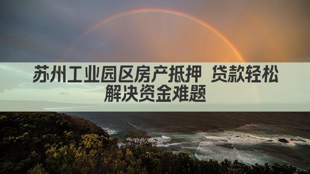 苏州工业园区房产抵押 贷款轻松解决资金难题
