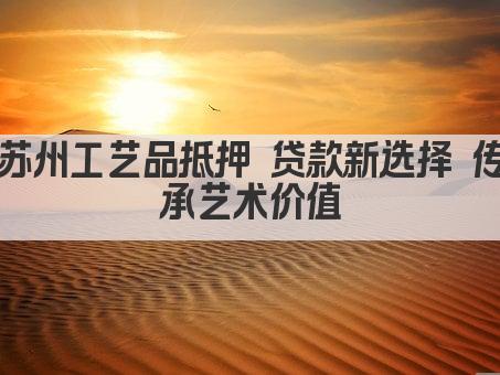 苏州工艺品抵押 贷款新选择 传承艺术价值(图1)