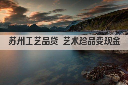 苏州工艺品贷 艺术珍品变现金(图1)