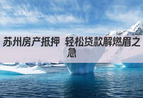 苏州房产抵押 轻松贷款解燃眉之急(图1)