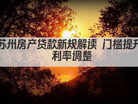 苏州房产贷款新规解读 门槛提升 利率调整(图1)
