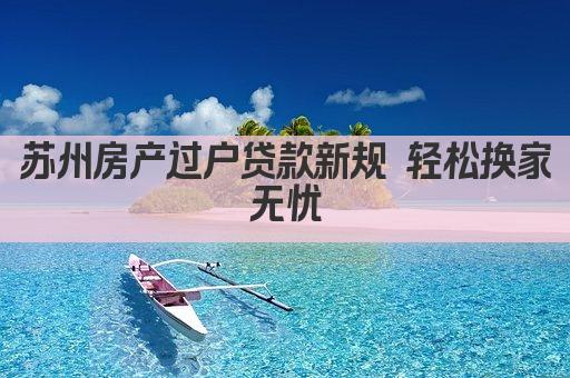 苏州房产过户贷款新规 轻松换家无忧(图1)