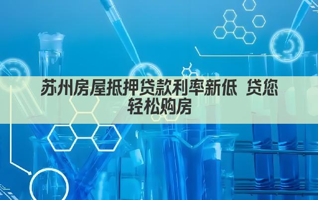 苏州房屋抵押贷款利率新低 贷您轻松购房(图1)