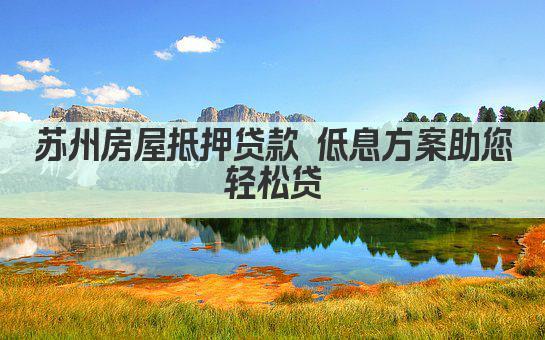 苏州房屋抵押贷款 低息方案助您轻松贷(图1)