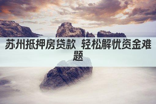 苏州抵押房贷款 轻松解忧资金难题(图1)