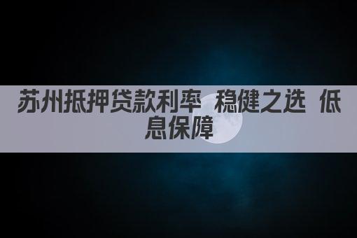 苏州抵押贷款利率 稳健之选 低息保障(图1)