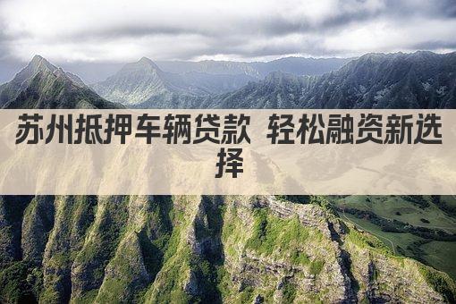 苏州抵押车辆贷款 轻松融资新选择(图1)
