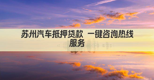 苏州汽车抵押贷款 一键咨询热线服务
