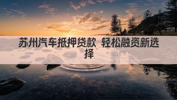 苏州汽车抵押贷款 轻松融资新选择(图1)