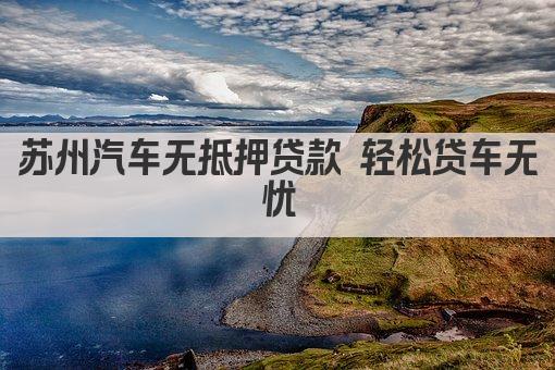 苏州汽车无抵押贷款 轻松贷车无忧(图1)