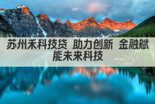 苏州禾科技贷 助力创新 金融赋能未来科技(图1)