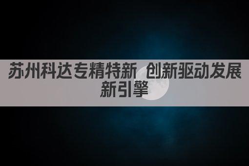 苏州科达专精特新 创新驱动发展新引擎(图1)