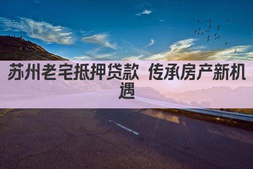 苏州老宅抵押贷款 传承房产新机遇(图1)