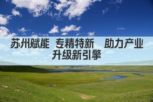 苏州赋能 专精特新  助力产业升级新引擎(图1)