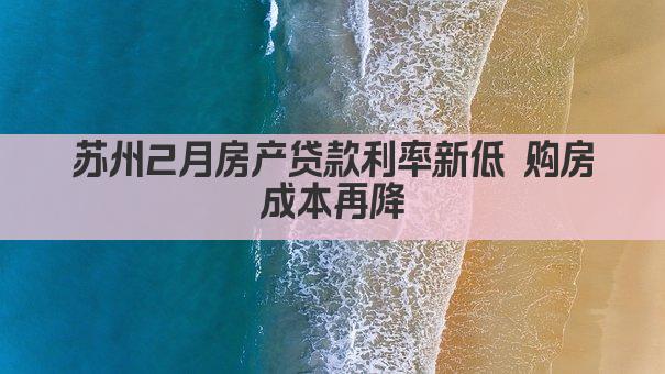 苏州2月房产贷款利率新低 购房成本再降(图1)