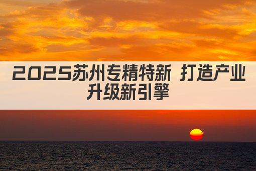 2025苏州专精特新 打造产业升级新引擎(图1)